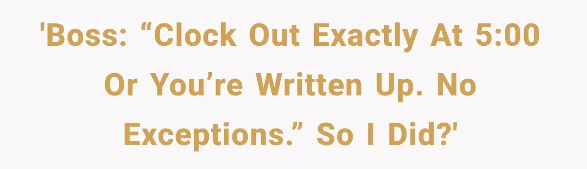 'Boss: “Clock out exactly at 5:00 or you’re written up. No exceptions.” So I did?'