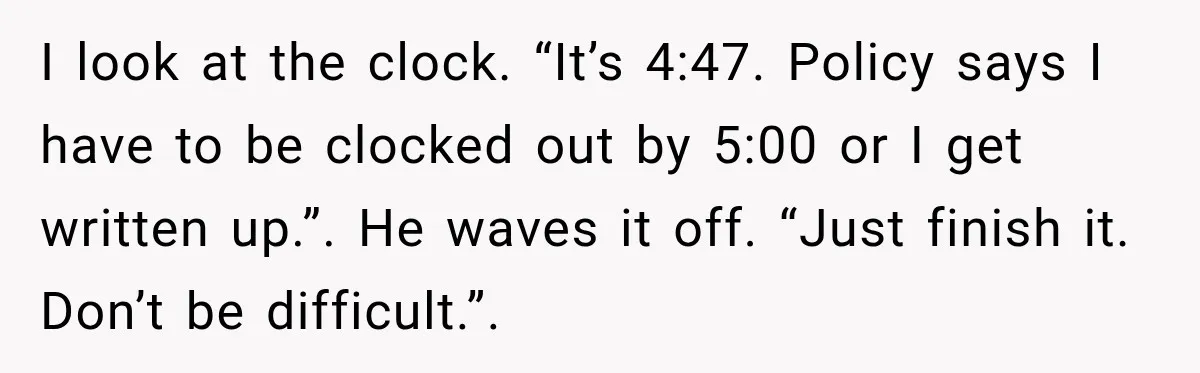 I look at the clock. “It’s 4:47. Policy says I have to be clocked out by 5:00 or I get written up.”. He waves it off. “Just finish it. Don’t...