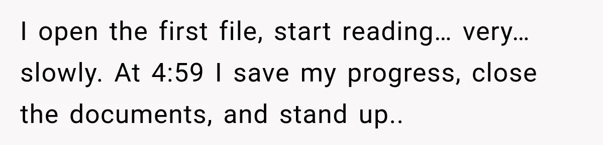 I open the first file, start reading… very… slowly. At 4:59 I save my progress, close the documents, and stand up..