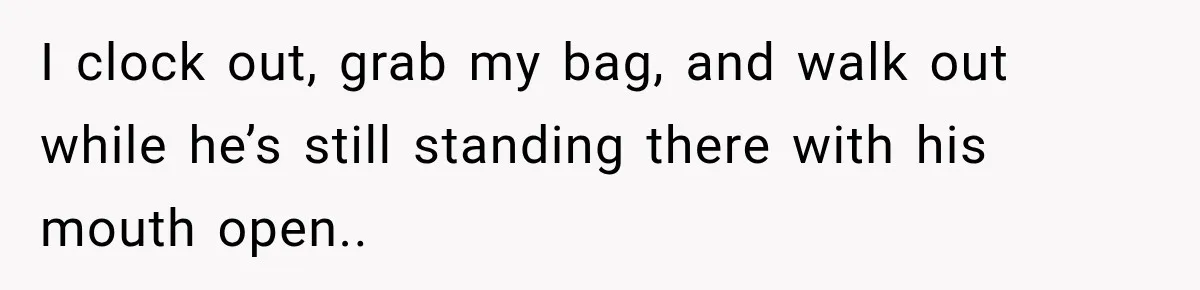 I clock out, grab my bag, and walk out while he’s still standing there with his mouth open..