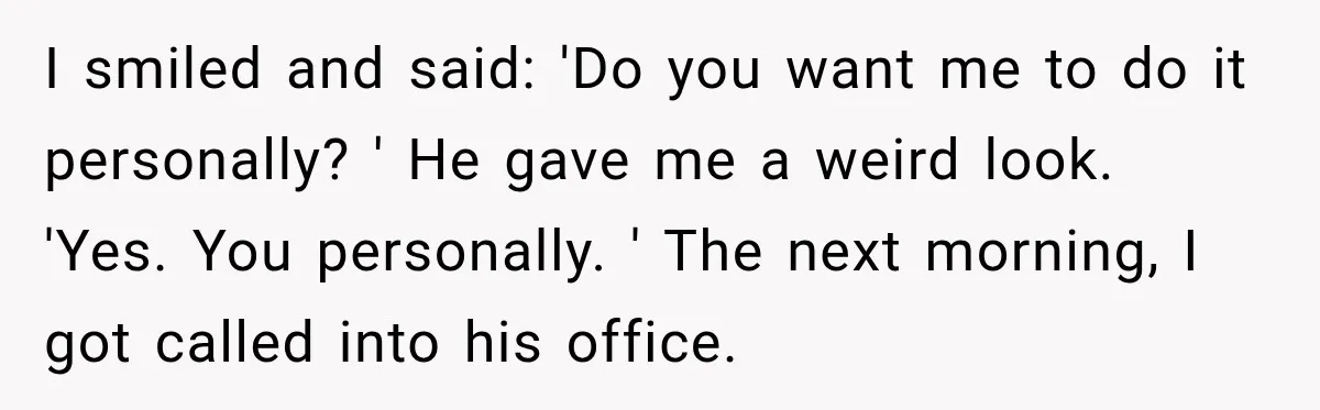 I smiled and said: 'Do you want me to do it personally? ' He gave me a weird look. 'Yes. You personally. ' The next morning, I got called into...