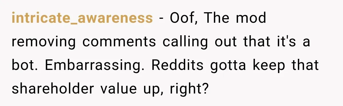 intricate_awareness − Oof, The mod removing comments calling out that it's a bot. Embarrassing. Reddits gotta keep that shareholder value up, right?