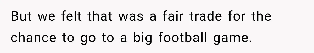 But we felt that was a fair trade for the chance to go to a big football game.