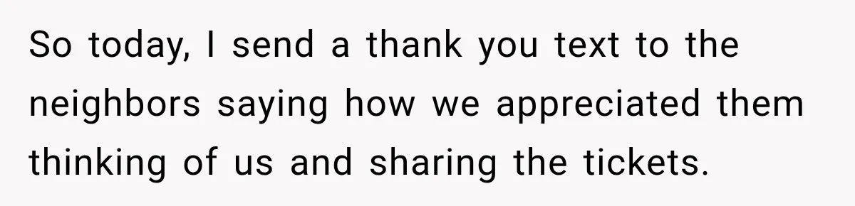 So today, I send a thank you text to the neighbors saying how we appreciated them thinking of us and sharing the tickets.