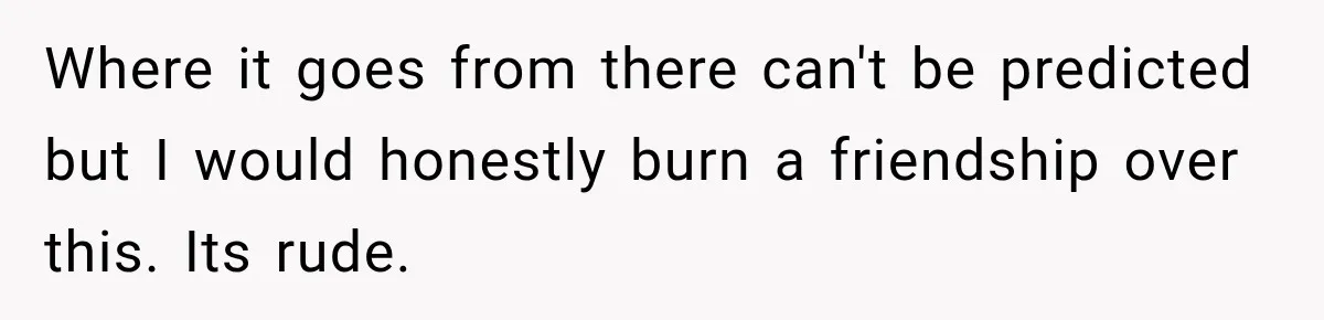 Where it goes from there can't be predicted but I would honestly burn a friendship over this. Its rude.