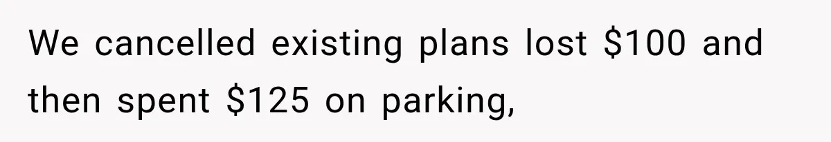 We cancelled existing plans lost $100 and then spent $125 on parking,
