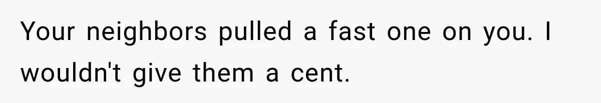 Your neighbors pulled a fast one on you. I wouldn't give them a cent.