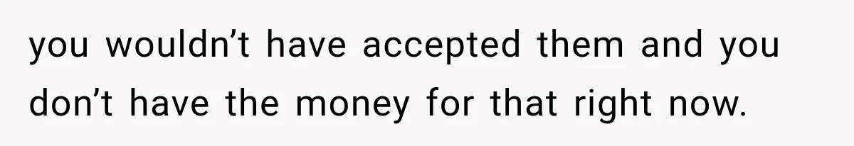 you wouldn’t have accepted them and you don’t have the money for that right now.