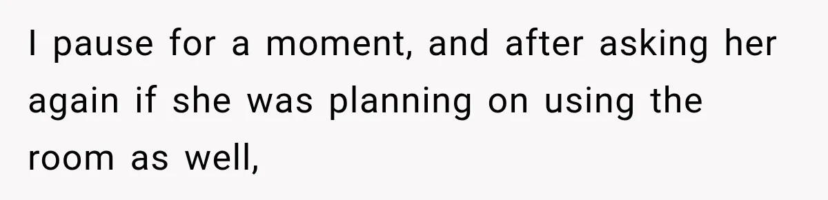 I pause for a moment, and after asking her again if she was planning on using the room as well,