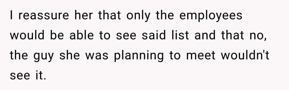 I reassure her that only the employees would be able to see said list and that no, the guy she was planning to meet wouldn't see it.