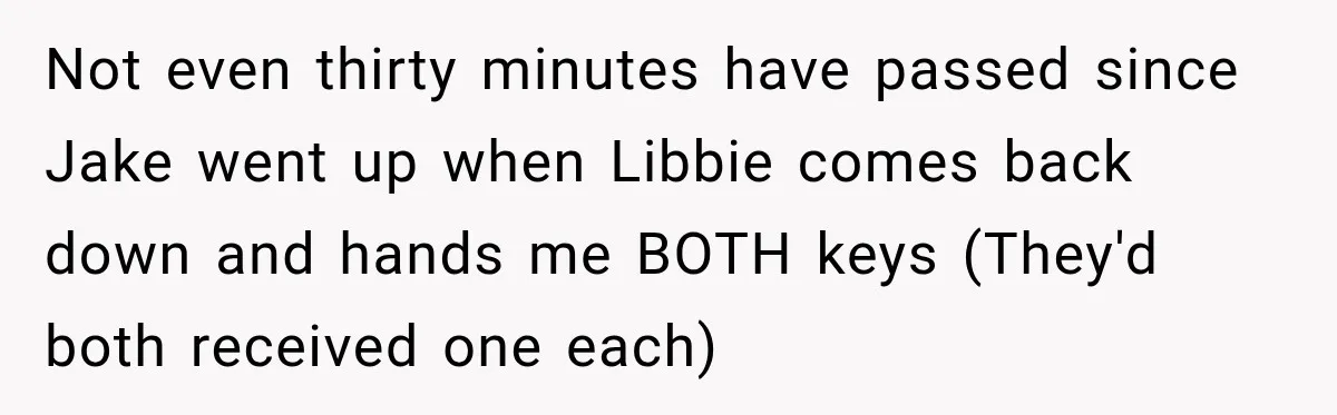 Not even thirty minutes have passed since Jake went up when Libbie comes back down and hands me BOTH keys (They'd both received one each)