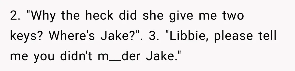 2. "Why the heck did she give me two keys? Where's Jake?". 3. "Libbie, please tell me you didn't m__der Jake."