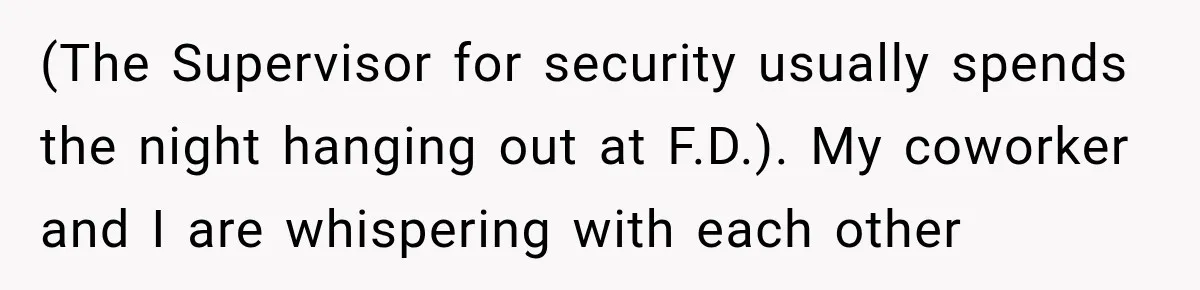 (The Supervisor for security usually spends the night hanging out at F.D.). My coworker and I are whispering with each other