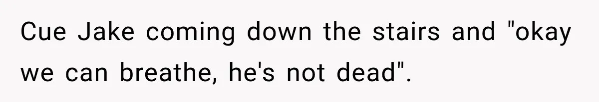Cue Jake coming down the stairs and "okay we can breathe, he's not dead".