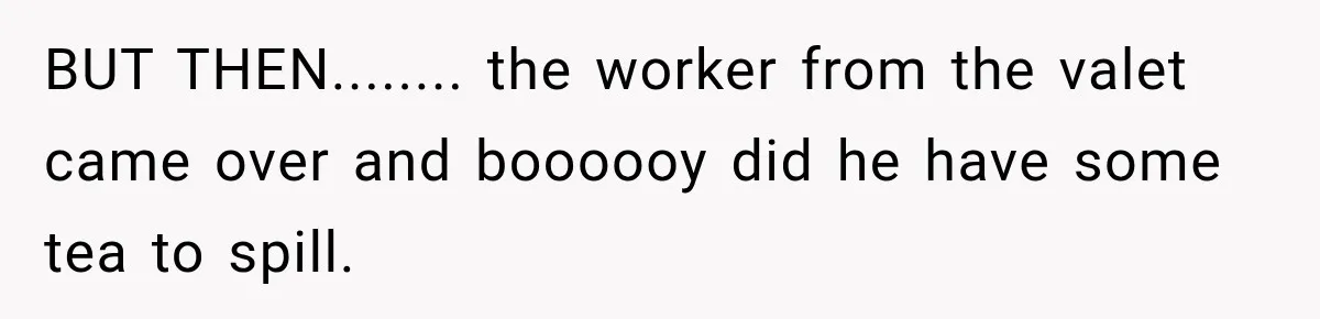 BUT THEN........ the worker from the valet came over and boooooy did he have some tea to spill.