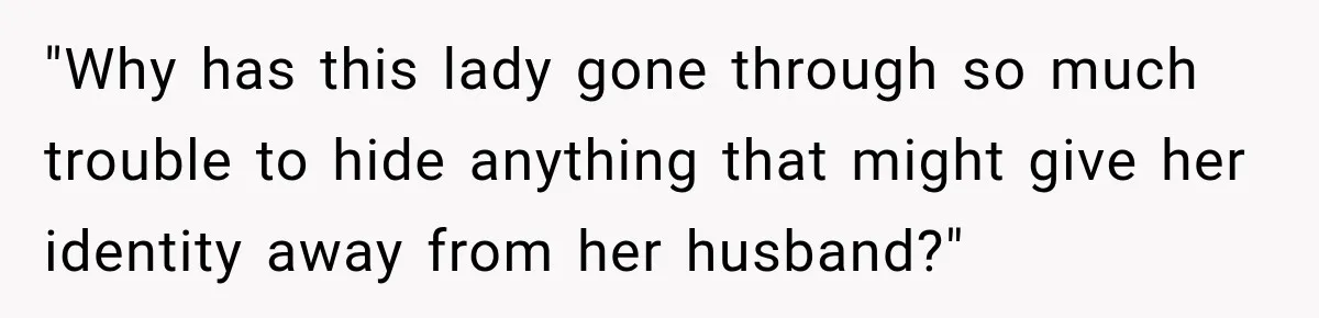 "Why has this lady gone through so much trouble to hide anything that might give her identity away from her husband?"