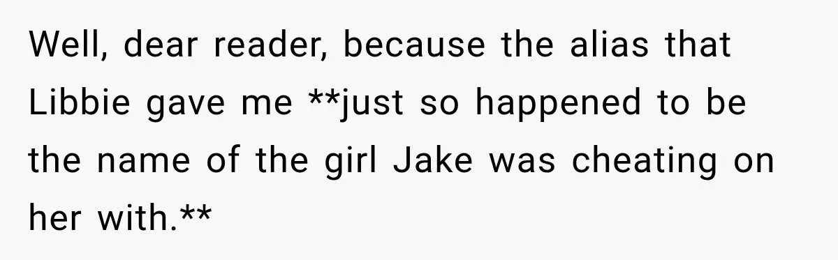 Well, dear reader, because the alias that Libbie gave me **just so happened to be the name of the girl Jake was cheating on her with.**