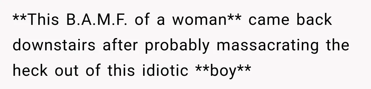 **This B.A.M.F. of a woman** came back downstairs after probably massacrating the heck out of this idiotic **boy**