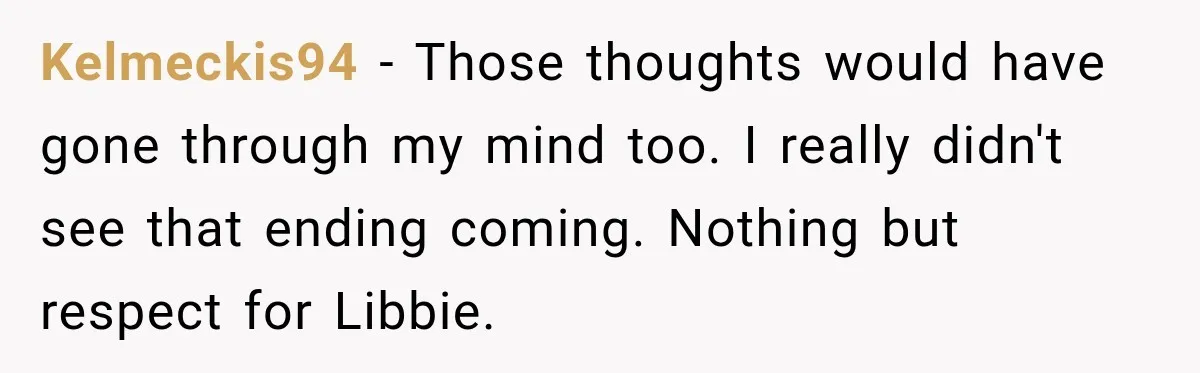 Kelmeckis94 − Those thoughts would have gone through my mind too. I really didn't see that ending coming. Nothing but respect for Libbie.