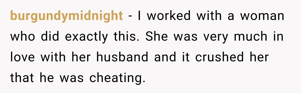 burgundymidnight − I worked with a woman who did exactly this. She was very much in love with her husband and it crushed her that he was cheating.