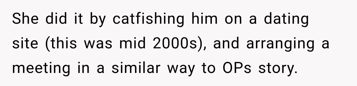 She did it by catfishing him on a dating site (this was mid 2000s), and arranging a meeting in a similar way to OPs story.