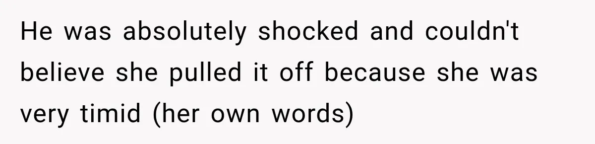 He was absolutely shocked and couldn't believe she pulled it off because she was very timid (her own words)