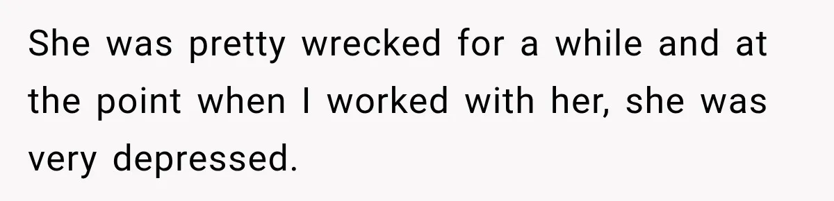 She was pretty wrecked for a while and at the point when I worked with her, she was very depressed.