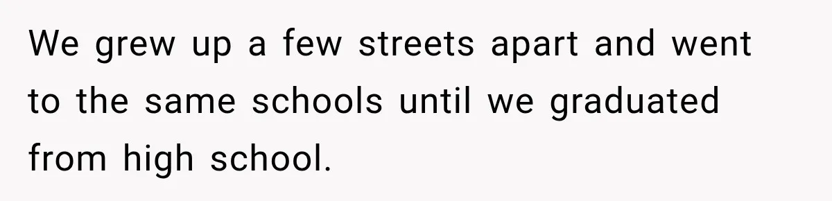 We grew up a few streets apart and went to the same schools until we graduated from high school.
