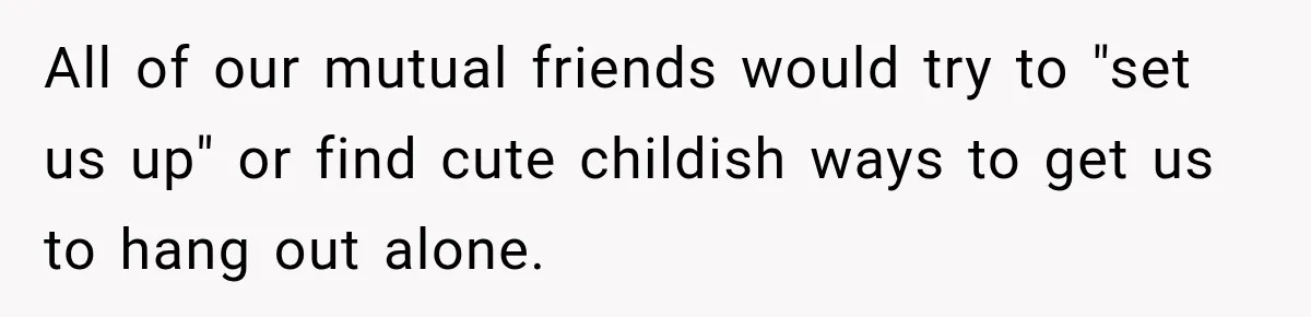 All of our mutual friends would try to "set us up" or find cute childish ways to get us to hang out alone.