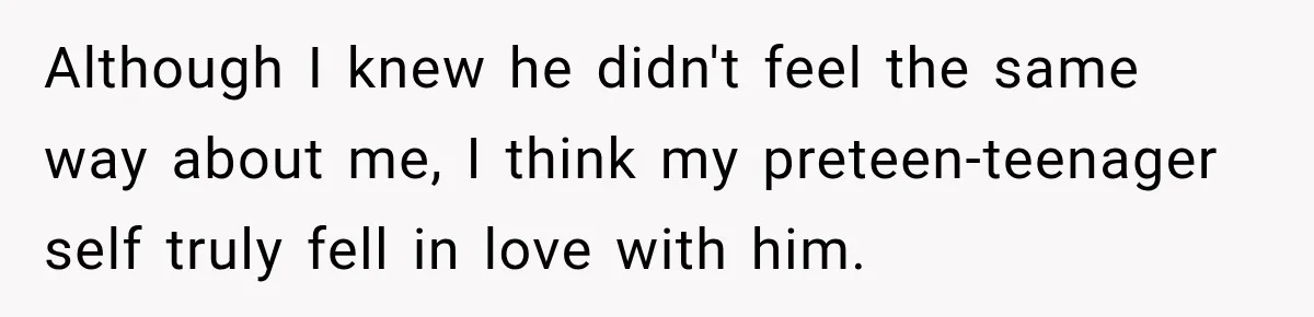 Although I knew he didn't feel the same way about me, I think my preteen-teenager self truly fell in love with him.