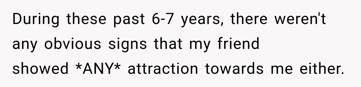 During these past 6-7 years, there weren't any obvious signs that my friend showed *ANY* attraction towards me either.