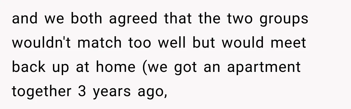 and we both agreed that the two groups wouldn't match too well but would meet back up at home (we got an apartment together 3 years ago,