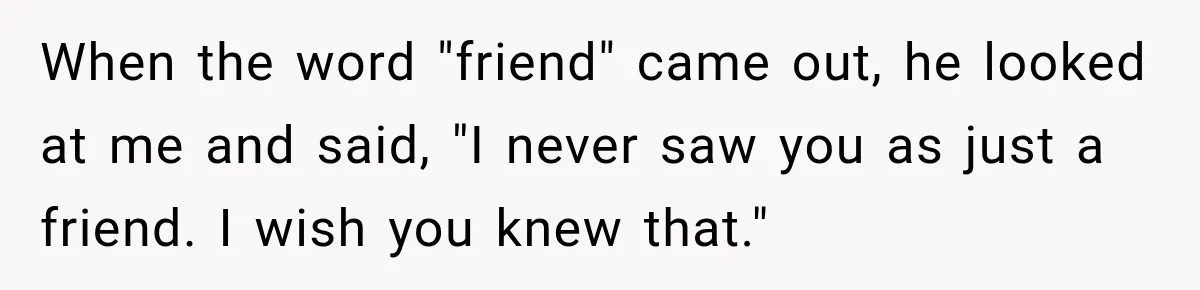 When the word "friend" came out, he looked at me and said, "I never saw you as just a friend. I wish you knew that."
