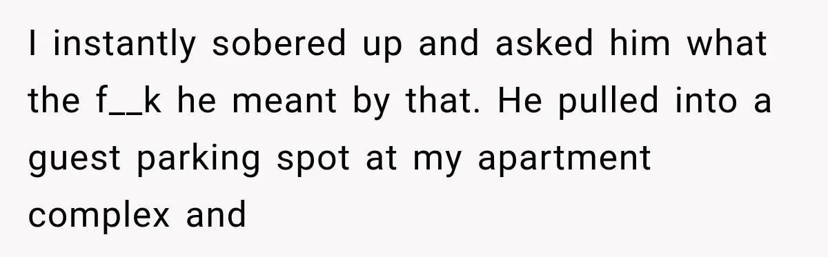 I instantly sobered up and asked him what the f__k he meant by that. He pulled into a guest parking spot at my apartment complex and