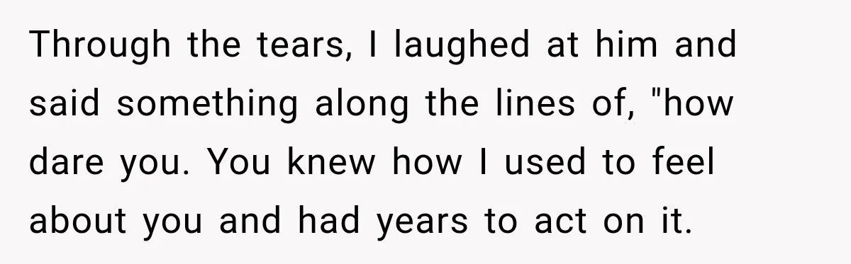 Through the tears, I laughed at him and said something along the lines of, "how dare you. You knew how I used to feel about you and had years to...