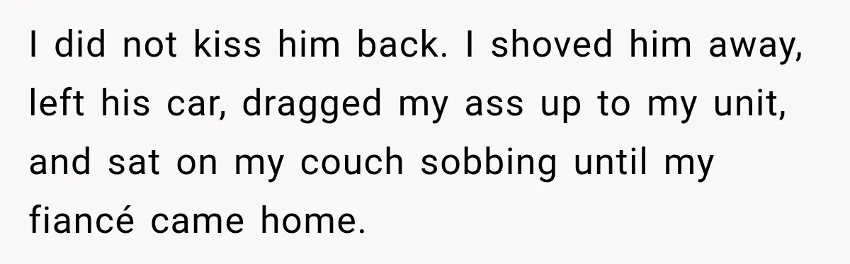 I did not kiss him back. I shoved him away, left his car, dragged my ass up to my unit, and sat on my couch sobbing until my fiancé came...