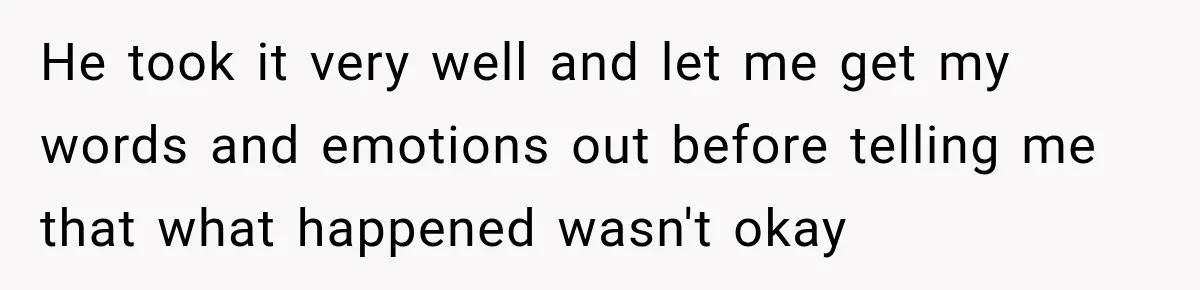 He took it very well and let me get my words and emotions out before telling me that what happened wasn't okay