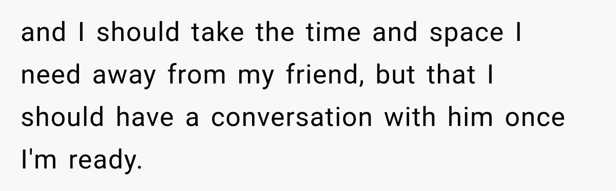 and I should take the time and space I need away from my friend, but that I should have a conversation with him once I'm ready.