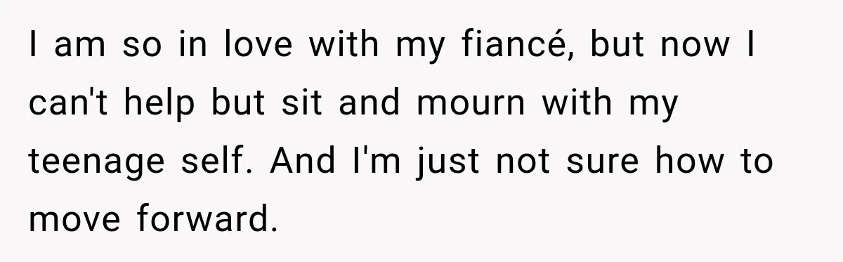 I am so in love with my fiancé, but now I can't help but sit and mourn with my teenage self. And I'm just not sure how to move forward.