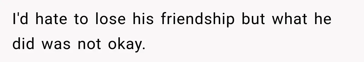 I'd hate to lose his friendship but what he did was not okay.