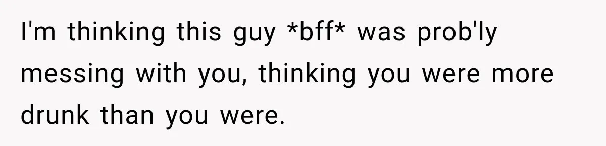 I'm thinking this guy *bff* was prob'ly messing with you, thinking you were more drunk than you were.