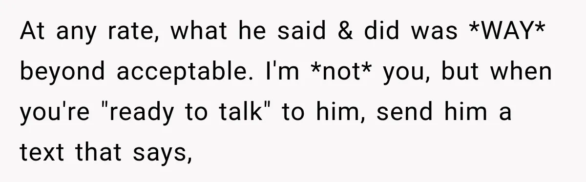 At any rate, what he said & did was *WAY* beyond acceptable. I'm *not* you, but when you're "ready to talk" to him, send him a text that says,