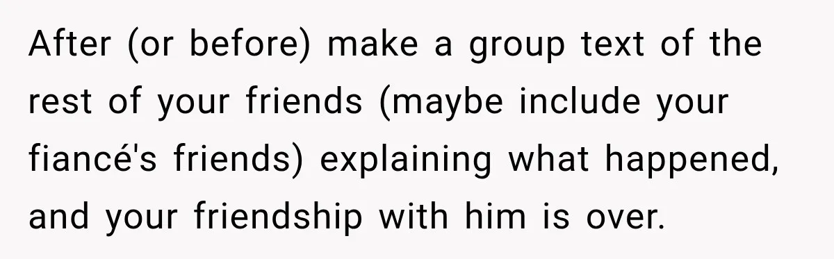 After (or before) make a group text of the rest of your friends (maybe include your fiancé's friends) explaining what happened, and your friendship with him is over.