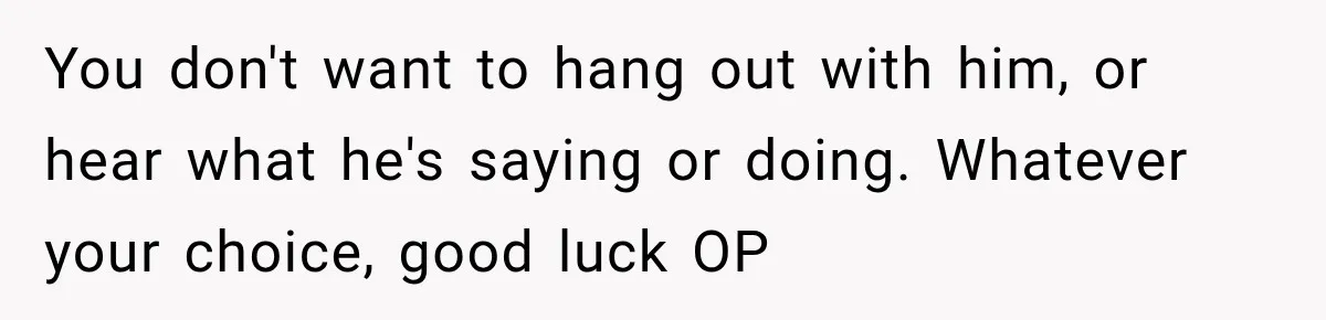 You don't want to hang out with him, or hear what he's saying or doing. Whatever your choice, good luck OP