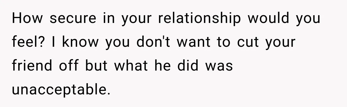 How secure in your relationship would you feel? I know you don't want to cut your friend off but what he did was unacceptable.