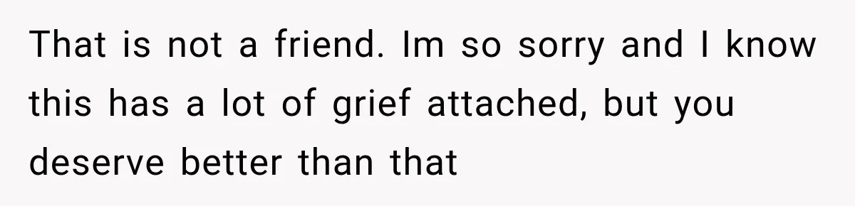That is not a friend. Im so sorry and I know this has a lot of grief attached, but you deserve better than that
