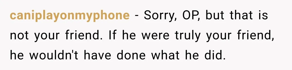 caniplayonmyphone − Sorry, OP, but that is not your friend. If he were truly your friend, he wouldn't have done what he did.