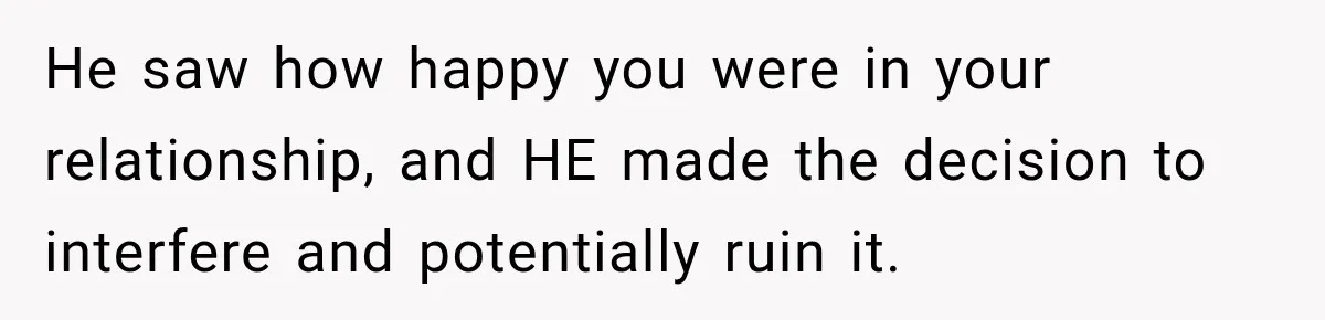 He saw how happy you were in your relationship, and HE made the decision to interfere and potentially ruin it.