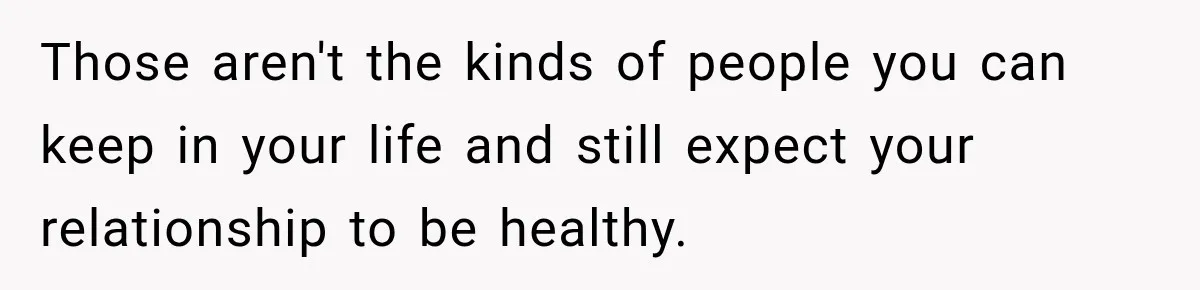 Those aren't the kinds of people you can keep in your life and still expect your relationship to be healthy.
