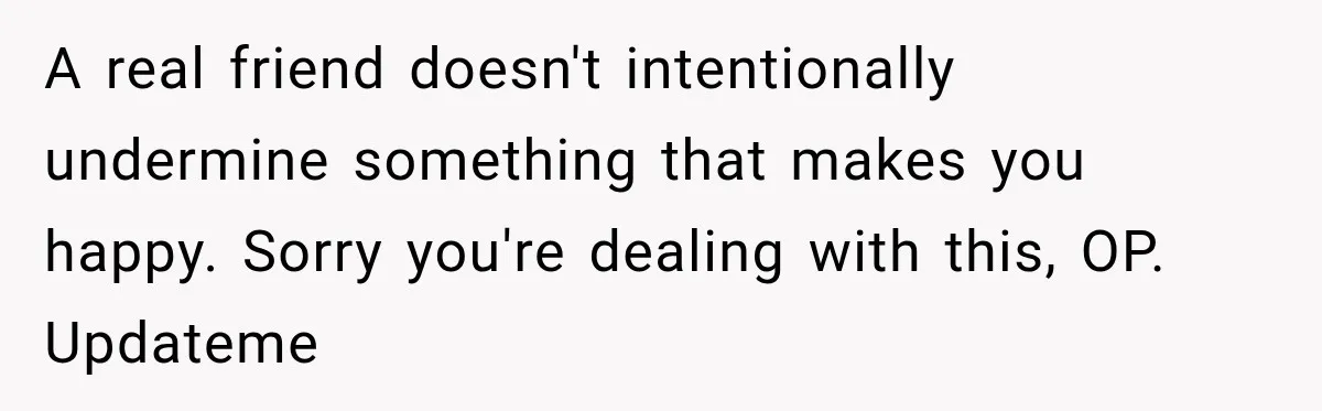 A real friend doesn't intentionally undermine something that makes you happy. Sorry you're dealing with this, OP. Updateme